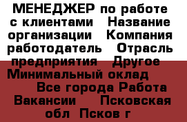 МЕНЕДЖЕР по работе с клиентами › Название организации ­ Компания-работодатель › Отрасль предприятия ­ Другое › Минимальный оклад ­ 35 000 - Все города Работа » Вакансии   . Псковская обл.,Псков г.